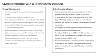 Advertisement Strategy 2017-18 for Innova Crysta and Avanza
Physical Advertisement
• Promotional budget for New launch of Toyota avanza should be Rs
50 crore.
• For Innova Crysta it should be around Rs 20 crore.
• As the product launch for Avanza is scheduled in April-May 2017, It
will be first displayed at Auto Expo which would be held in period of
January to March of 2017, Their expense would be not be added in
FY 2017-18 marketing expenses.
• Automotive magazines should cover the stories on MUVs Innova
Crysta and to be launched avanza. This activity doesn’t involve cost
but PR should be able to communicate value effectively.
• Avanza would be positioned as Entry level MUV for family
customers, TVCs should translate the same message of being an
integral to the family.
Online Promotions Strategy
• Firm should focus on Content based advertisement for online
promotion rather than promoting its posts by paid means.
• It should sponsor web based shows based on Family like ‘Tata
Tiago TVF Tripling’ which involves vehicle as a central theme.
• Increasing likes and reach on Facebook, Twitter by means of Online
competitions.
• Including feature like 360-degree view on website for products,
which will facilitate virtual reality like view.
• Current website Alexa rank is 6308 in India, Whereas the same for
Maruti is 1714. Through better SEO tools Alexa rank should be
increased in range of 4500 in 1 year.
• Car portals like CarDekho, Carwale should display Images of MUVs
of Toyota in HD with all details and car experience should be
published on website. This activity is PR based and shouldn’t be
cost intensive.
 