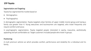 STP Toyota
Segmentation and Targeting:
Toyota has segmented the market based on
 Demographics
 Psychographics
In demographic segmentation, Toyota targeted urban families of upper middle income group and having a
family size greater than 4. Young executives and businessmen are targeted, who travel frequently and
require comfort and luxury
In psychographic segmentation, Toyota targeted people interested in sporty, masculine, aesthetically
appealing and yet comfortable car. Target customers included people who travel in groups.
Positioning:
A multi premium vehicle car which provides comfort, performance and reliability for a individual and his
family.
 