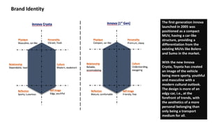 Brand Identity
The first generation Innova
launched in 2005 was
positioned as a compact
MUV, having a car-like
structure, providing a
differentiation from the
existing MUVs like Bolero
and Sumo in the market.
With the new Innova
Crysta, Toyota has created
an image of the vehicle
being more sporty, youthful
and masculine with a
modern cultural outlook.
The design is more of an
edgy car, i.e., at the
forefront of trends, with
the aesthetics of a more
personal belonging than
only being a transport
medium for all.
 