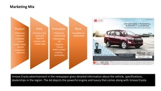 Product
•Premium
features
•Reliable
engine
•After Sales
service
•Spacious
interiors
Price
•Priced in the
premium
segment
•Varies with
model type
Promotion
•Television
commercial
•Newspaper
ads
•Tag line
"Luxury
meets power"
•Online
promotion
Place
•Available at
dealerships
Marketing Mix
Innova Crysta advertisement in the newspaper gives detailed information about the vehicle, specifications,
dealerships in the region. The Ad depicts the powerful engine and luxury that comes along with Innova Crysta.
 