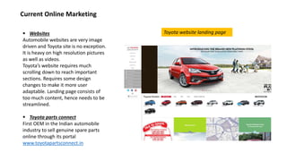  Websites
Automobile websites are very image
driven and Toyota site is no exception.
It is heavy on high resolution pictures
as well as videos.
Toyota’s website requires much
scrolling down to reach important
sections. Requires some design
changes to make it more user
adaptable. Landing page consists of
too much content, hence needs to be
streamlined.
 Toyota parts connect
First OEM in the Indian automobile
industry to sell genuine spare parts
online through its portal
www.toyotapartsconnect.in
Current Online Marketing
Toyota website landing page
 