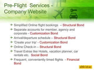 Pre-Flight  Services - Company Website Simplified Online flight bookings  –  Structural Bond Separate accounts for member, agency and corporate -  Customization Bond Arrival/departure schedule –  Structural Bond ‘ Create your trip’ -  Customization Bond Online Check-in –  Structural Bond Travel Extras like Hotels, vacation planner, car rentals etc.  Social Bond Frequent, conveniently timed flights  -  Financial Bond 
