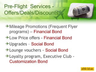 Pre-Flight  Services - Offers/Deals/Discounts Mileage Promotions (Frequent Flyer programs) –  Financial Bond Low Price offers -  Financial Bond Upgrades –  Social Bond Lounge vouchers -  Social Bond Loyalty program, Executive Club -  Customization Bond   