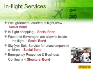 In-flight Services Well groomed / courteous flight crew –  Social Bond In-flight shopping  – Social Bond Food and Beverages are allowed inside  the flight –  Social Bond Skyflyer Solo Service for unaccompanied children –  Social Bond Emergency Response & Business  Continuity –  Structural Bond 
