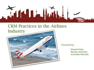 CRM Practices in the Airlines Industry Presented by –   Shweta Pulee Mandar Ghanekar Anuradha Nikumbh 