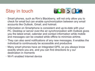 Stay in touch Smart phones, such as Rim’s Blackberry, will not only allow you to check for email but can enable synchronization between any email accounts like Outlook, Gmail, and hotmail.  Information on Smartphone is consistent and up-to-date with your PC. Desktop or server over-the air synchronization with Outlook gives you the latest email, calendar and contact information while mobile and messages can be created while offline to minimize airtime. They can also send notifications of any new messages. It enables the individual to continuously be accessible and productive Many smart phones have an Integrated GPS, so you always know exactly where you are, and you can find directions to y our destination in moments Wi-Fi enabled Internet device 