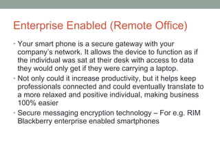 Enterprise Enabled (Remote Office) Your smart phone is a secure gateway with your company’s network. It allows the device to function as if the individual was sat at their desk with access to data they would only get if they were carrying a laptop.  Not only could it increase productivity, but it helps keep professionals connected and could eventually translate to a more relaxed and positive individual, making business 100% easier Secure messaging encryption technology – For e.g. RIM Blackberry enterprise enabled smartphones 