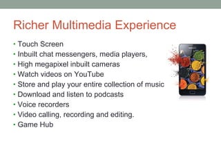 Richer Multimedia Experience Touch Screen Inbuilt chat messengers, media players, High megapixel inbuilt cameras Watch videos on YouTube Store and play your entire collection of music Download and listen to podcasts Voice recorders Video calling, recording and editing. Game Hub 