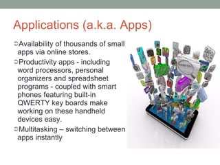 Applications (a.k.a. Apps) Availability of thousands of small apps via online stores. Productivity apps - including word processors, personal organizers and spreadsheet programs - coupled with smart phones featuring built-in QWERTY key boards make working on these handheld devices easy. Multitasking – switching between apps instantly 