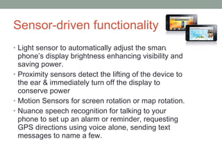 Sensor-driven functionality  Light sensor to automatically adjust the smart phone’s display brightness enhancing visibility and saving power. Proximity sensors detect the lifting of the device to the ear & immediately turn off the display to conserve power Motion Sensors for  screen rotation or map rotation. Nuance speech recognition for talking to your phone to set up an alarm or reminder, requesting GPS directions using voice alone, sending text messages to name a few. 