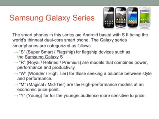 Samsung Galaxy Series The smart phones in this series are Android based with S II being the world's thinnest dual-core smart phone. The Galaxy series smartphones are categorized as follows   “ S” (Super Smart / Flagship) for flagship devices such as the  Samsung Galaxy  S “ R” (Royal / Refined / Premium) are models that combines power,  performance and productivity “ W” (Wonder / High Tier) for those seeking a balance between style and performance. “ M” (Magical / Mid-Tier) are the High-performance models at an economic price-point. “ Y” (Young) for for the younger audience more sensitive to price. 