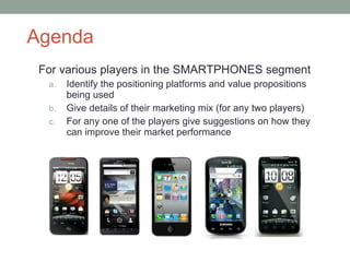 Agenda For various players in the SMARTPHONES segment Identify the positioning platforms and value propositions being used Give details of their marketing mix (for any two players) For any one of the players give suggestions on how they can improve their market performance 
