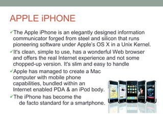 APPLE iPHONE The Apple iPhone is an elegantly designed information communicator forged from steel and silicon that runs pioneering software under Apple’s OS X in a Unix Kernel. It's clean, simple to use, has a wonderful Web browser and offers the real Internet experience and not some chopped-up version. It's slim and easy to handle  Apple has managed to create a Mac  computer with mobile phone  capabilities, bundled within an  Internet enabled PDA & an iPod body.  The iPhone has become the  de facto standard for a smartphone. 