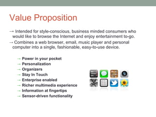 Value Proposition Intended for style-conscious, business minded consumers who would like to browse the Internet and enjoy entertainment to-go.  Combines a web browser, email, music player and personal computer into a single, fashionable, easy-to-use device. Power in your pocket Personalization Organizers Stay In Touch Enterprise enabled Richer multimedia experience Information at fingertips Sensor-driven functionality  