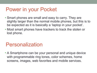 Power in your Pocket Smart phones are small and easy to carry. They are slightly larger than the normal mobile phones, but this is to be expected as it is basically a ‘laptop in your pocket’. Most smart phones have trackers to track the stolen or lost phone. Personalization A Smartphone can be your personal and unique device with programmable ring tones, color schemes, home screens, images, web favorites and mobile services. 