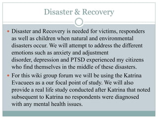 Disaster & Recovery
 Disaster and Recovery is needed for victims, responders
as well as children when natural and environmental
disasters occur. We will attempt to address the different
emotions such as anxiety and adjustment
disorder, depression and PTSD experienced my citizens
who find themselves in the middle of these disasters.
 For this wiki group forum we will be using the Katrina
Evacuees as a our focal point of study. We will also
provide a real life study conducted after Katrina that noted
subsequent to Katrina no respondents were diagnosed
with any mental health issues.
 