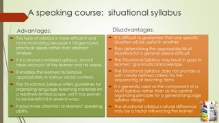 A speaking course: situational syllabus
Advantages:
 This type of syllabus is more efficient and
more motivating because it hinges round
practical needs rather than abstract
analysis.
 It is a learner-centered syllabus, since it
takes account of the learner and his needs.
 It enables the learners to behave
appropriately in various social contexts.
 The Situational Syllabus offers guidelines for
organizing language teaching materials on
a relatively limited scope, yet it has proven
to be beneficial in several ways:
 It pays more attention to learners’ speaking
ability
Disadvantages:
 It is difficult to guarantee that one specific
situation will be useful in another.
 Thus determining the appropriate list of
situations for a general class is difficult.
 The Situational Syllabus may result in gaps in
learners’ grammatical knowledge.
 The Situational Syllabus does not provide us
with clearly defined criteria for the
sequencing of teaching items
 It is generally used as the component of a
Multi Syllabus rather than as the central
organizing principle for a general language
syllabus design.
 The situational syllabus cultural difference
may be a factor influencing the learner.
 
