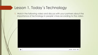 Lesson 1. Today´s Technology
1. Watch the following video and discuss with your partners about the
importance of technology in people´s lives according to the video.
 