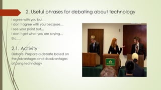 2. Useful phrases for debating about technology
I agree with you but…
I don´t agree with you because…
I see your point but…
I don´t get what you are saying…
Etc….
2.1. Activity
Debate. Prepare a debate based on
the advantages and disadvantages
of using technology
 