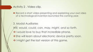 Activity 2 . Video clip.
 Record a short video presenting and explaining your own idea
of a technological invention launched this coming year.
3. Modal Auxiliaries
Will, would, could, can, may, might, and so forth.
I would love to buy that incredible phone.
She will learn about electronic device pretty soon.
I might get the last version of this game.
 