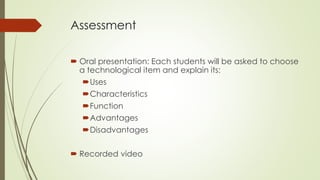 Assessment
 Oral presentation: Each students will be asked to choose
a technological item and explain its:
Uses
Characteristics
Function
Advantages
Disadvantages
 Recorded video
 