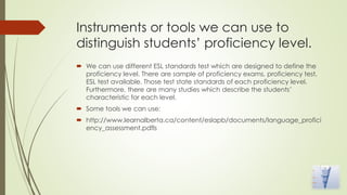 Instruments or tools we can use to
distinguish students’ proficiency level.
 We can use different ESL standards test which are designed to define the
proficiency level. There are sample of proficiency exams, proficiency test,
ESL test available. Those test state standards of each proficiency level.
Furthermore, there are many studies which describe the students’
characteristic for each level.
 Some tools we can use:
 http://www.learnalberta.ca/content/eslapb/documents/language_profici
ency_assessment.pdfls
 