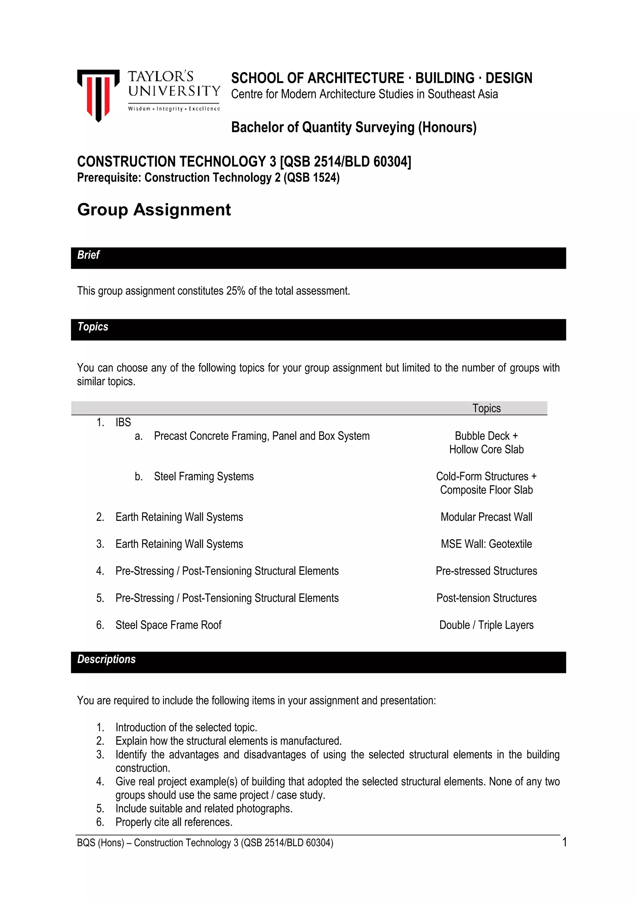 BQS (Hons) – Construction Technology 3 (QSB 2514/BLD 60304) 1
SCHOOL OF ARCHITECTURE · BUILDING · DESIGN
Centre for Modern Architecture Studies in Southeast Asia
Bachelor of Quantity Surveying (Honours)
CONSTRUCTION TECHNOLOGY 3 [QSB 2514/BLD 60304]
Prerequisite: Construction Technology 2 (QSB 1524)
Group Assignment
Brief
This group assignment constitutes 25% of the total assessment.
Topics
You can choose any of the following topics for your group assignment but limited to the number of groups with
similar topics.
Topics
1. IBS
a. Precast Concrete Framing, Panel and Box System Bubble Deck +
Hollow Core Slab
b. Steel Framing Systems Cold-Form Structures +
Composite Floor Slab
2. Earth Retaining Wall Systems Modular Precast Wall
3. Earth Retaining Wall Systems MSE Wall: Geotextile
4. Pre-Stressing / Post-Tensioning Structural Elements Pre-stressed Structures
5. Pre-Stressing / Post-Tensioning Structural Elements Post-tension Structures
6. Steel Space Frame Roof Double / Triple Layers
Descriptions
You are required to include the following items in your assignment and presentation:
1. Introduction of the selected topic.
2. Explain how the structural elements is manufactured.
3. Identify the advantages and disadvantages of using the selected structural elements in the building
construction.
4. Give real project example(s) of building that adopted the selected structural elements. None of any two
groups should use the same project / case study.
5. Include suitable and related photographs.
6. Properly cite all references.
 