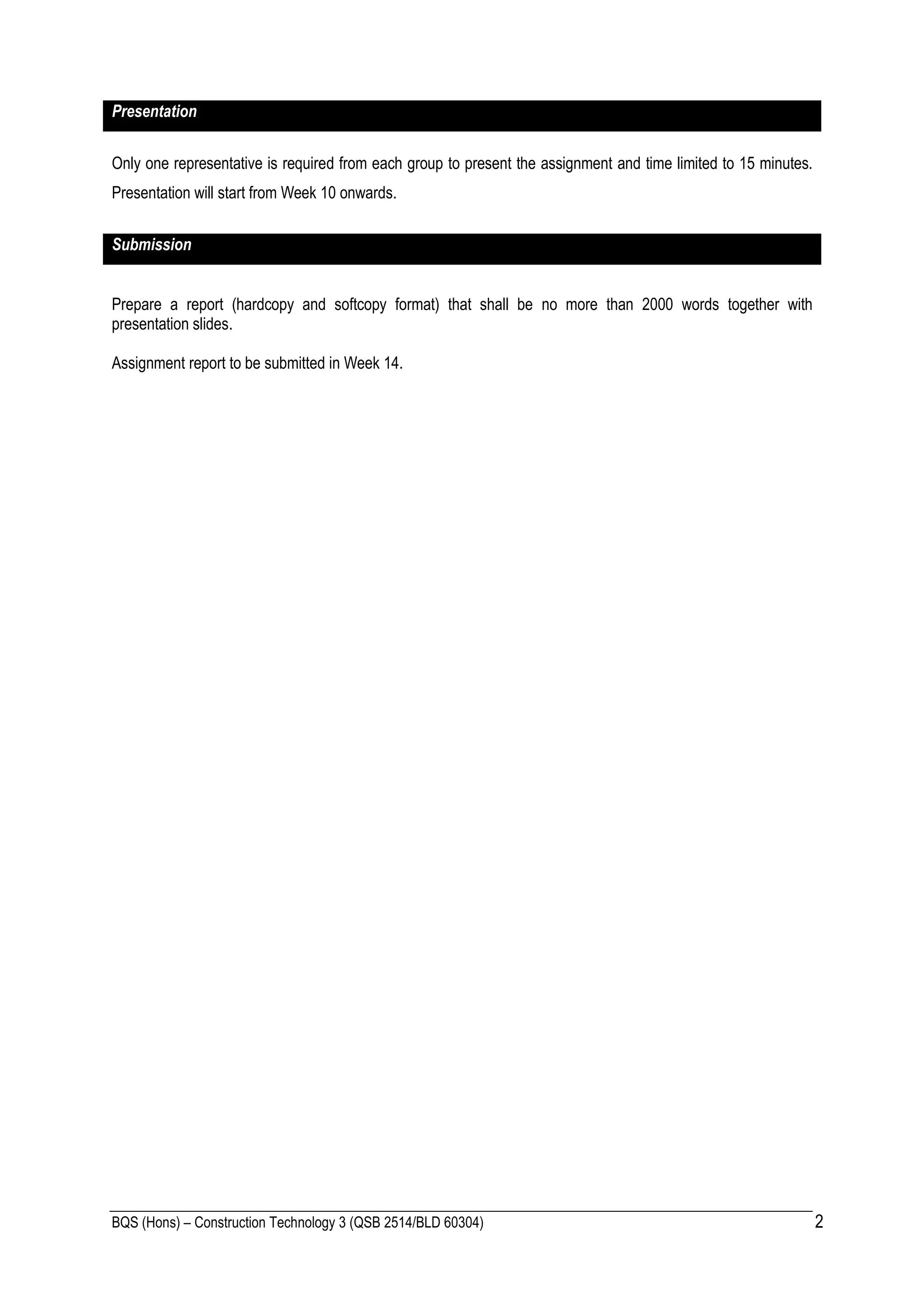 BQS (Hons) – Construction Technology 3 (QSB 2514/BLD 60304) 2
Presentation
Only one representative is required from each group to present the assignment and time limited to 15 minutes.
Presentation will start from Week 10 onwards.
Submission
Prepare a report (hardcopy and softcopy format) that shall be no more than 2000 words together with
presentation slides.
Assignment report to be submitted in Week 14.
 