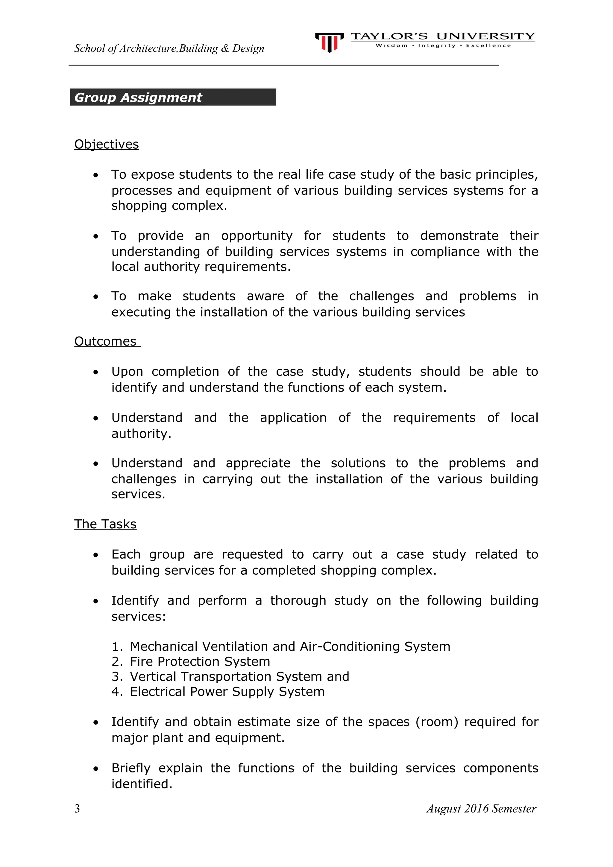 School of Architecture,Building & Design
Group Assignment
Objectives
• To expose students to the real life case study of the basic principles,
processes and equipment of various building services systems for a
shopping complex.
• To provide an opportunity for students to demonstrate their
understanding of building services systems in compliance with the
local authority requirements.
• To make students aware of the challenges and problems in
executing the installation of the various building services
Outcomes
• Upon completion of the case study, students should be able to
identify and understand the functions of each system.
• Understand and the application of the requirements of local
authority.
• Understand and appreciate the solutions to the problems and
challenges in carrying out the installation of the various building
services.
The Tasks
• Each group are requested to carry out a case study related to
building services for a completed shopping complex.
• Identify and perform a thorough study on the following building
services:
1. Mechanical Ventilation and Air-Conditioning System
2. Fire Protection System
3. Vertical Transportation System and
4. Electrical Power Supply System
• Identify and obtain estimate size of the spaces (room) required for
major plant and equipment.
• Briefly explain the functions of the building services components
identified.
3 August 2016 Semester
 