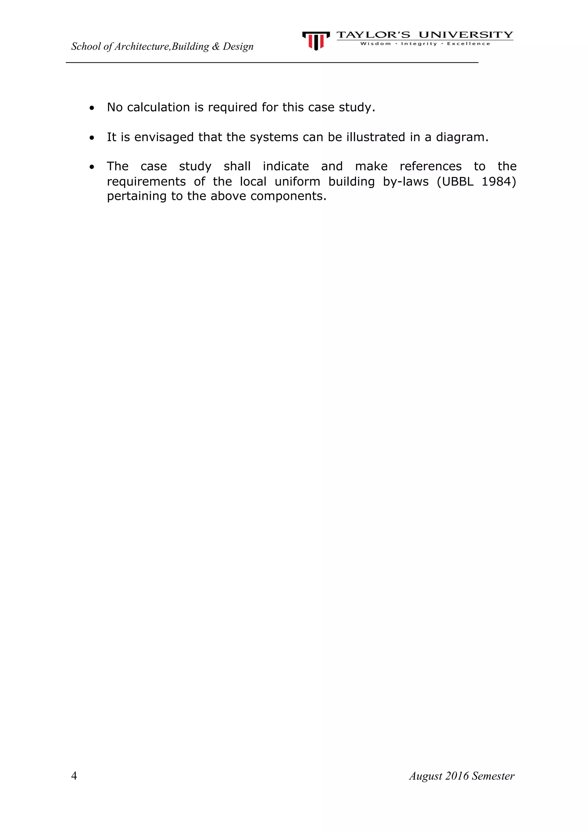 School of Architecture,Building & Design
• No calculation is required for this case study.
• It is envisaged that the systems can be illustrated in a diagram.
• The case study shall indicate and make references to the
requirements of the local uniform building by-laws (UBBL 1984)
pertaining to the above components.
4 August 2016 Semester
 