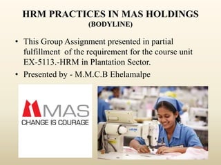 HRM PRACTICES IN MAS HOLDINGS
(BODYLINE)
• This Group Assignment presented in partial
fulfillment of the requirement for the course unit
EX-5113.-HRM in Plantation Sector.
• Presented by - M.M.C.B Ehelamalpe
 