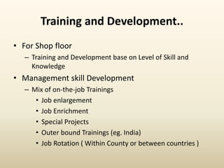Training and Development..
• For Shop floor
– Training and Development base on Level of Skill and
Knowledge
• Management skill Development
– Mix of on-the-job Trainings
• Job enlargement
• Job Enrichment
• Special Projects
• Outer bound Trainings (eg. India)
• Job Rotation ( Within County or between countries )
 