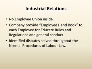 Industrial Relations
• No Employee Union inside.
• Company provide “Employee Hand Book” to
each Employee for Educate Rules and
Regulations and general conduct
• Identified disputes solved throughout the
Normal Procedures of Labour Law.
 