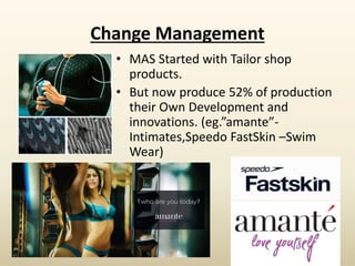 Change Management
• MAS Started with Tailor shop
products.
• But now produce 52% of production
their Own Development and
innovations. (eg.”amante”-
Intimates,Speedo FastSkin –Swim
Wear)
 