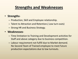 Strengths and Weaknesses
• Strengths-
– Production, Skill and Employee relationship.
– Talent to Attraction and Retention.( Low turn-outs)
– Strong HR and Business Strategy.
• Weaknesses-
– Time limitation to Training and Development activities for
Staff and above category due to business competition.
– Labour requirement not fulfill due to Market demand.
No Second Team of Trained employee to meet future
production expectations due to low turnouts.
 