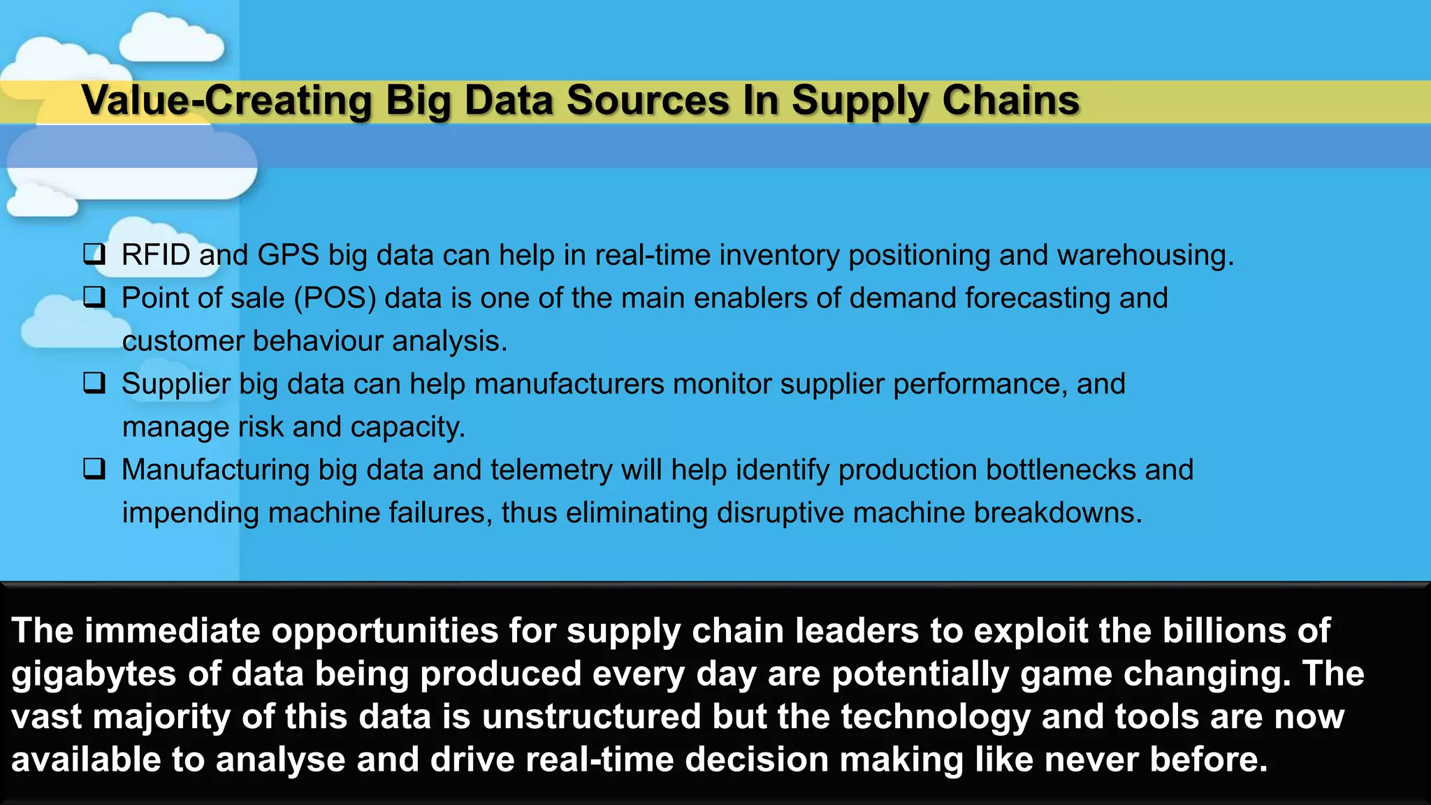 Value-Creating Big Data Sources In Supply Chains
 RFID and GPS big data can help in real-time inventory positioning and warehousing.
 Point of sale (POS) data is one of the main enablers of demand forecasting and
customer behaviour analysis.
 Supplier big data can help manufacturers monitor supplier performance, and
manage risk and capacity.
 Manufacturing big data and telemetry will help identify production bottlenecks and
impending machine failures, thus eliminating disruptive machine breakdowns.
16
The immediate opportunities for supply chain leaders to exploit the billions of
gigabytes of data being produced every day are potentially game changing. The
vast majority of this data is unstructured but the technology and tools are now
available to analyse and drive real-time decision making like never before.
 