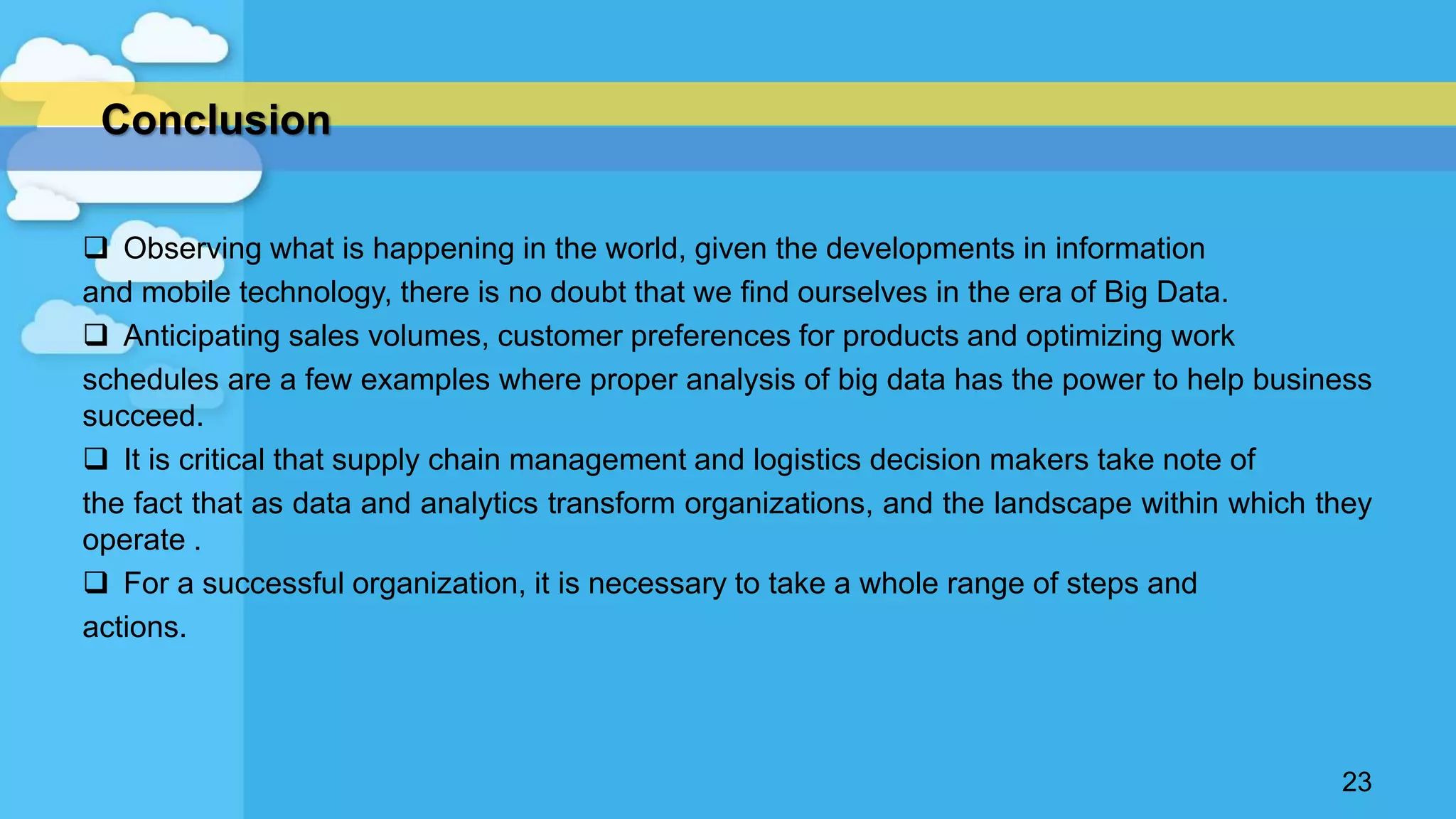  Observing what is happening in the world, given the developments in information
and mobile technology, there is no doubt that we find ourselves in the era of Big Data.
 Anticipating sales volumes, customer preferences for products and optimizing work
schedules are a few examples where proper analysis of big data has the power to help business
succeed.
 It is critical that supply chain management and logistics decision makers take note of
the fact that as data and analytics transform organizations, and the landscape within which they
operate .
 For a successful organization, it is necessary to take a whole range of steps and
actions.
23
Conclusion
 