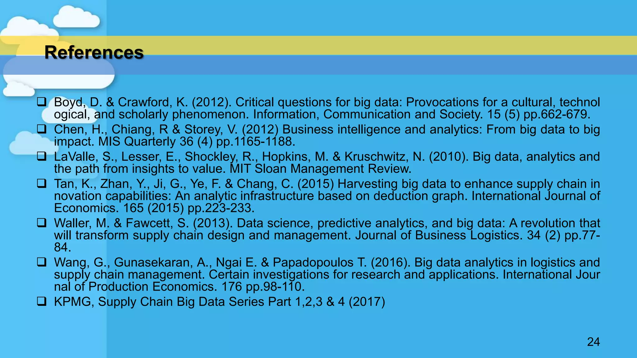  Boyd, D. & Crawford, K. (2012). Critical questions for big data: Provocations for a cultural, technol
ogical, and scholarly phenomenon. Information, Communication and Society. 15 (5) pp.662-679.
 Chen, H., Chiang, R & Storey, V. (2012) Business intelligence and analytics: From big data to big
impact. MIS Quarterly 36 (4) pp.1165-1188.
 LaValle, S., Lesser, E., Shockley, R., Hopkins, M. & Kruschwitz, N. (2010). Big data, analytics and
the path from insights to value. MIT Sloan Management Review.
 Tan, K., Zhan, Y., Ji, G., Ye, F. & Chang, C. (2015) Harvesting big data to enhance supply chain in
novation capabilities: An analytic infrastructure based on deduction graph. International Journal of
Economics. 165 (2015) pp.223-233.
 Waller, M. & Fawcett, S. (2013). Data science, predictive analytics, and big data: A revolution that
will transform supply chain design and management. Journal of Business Logistics. 34 (2) pp.77-
84.
 Wang, G., Gunasekaran, A., Ngai E. & Papadopoulos T. (2016). Big data analytics in logistics and
supply chain management. Certain investigations for research and applications. International Jour
nal of Production Economics. 176 pp.98-110.
 KPMG, Supply Chain Big Data Series Part 1,2,3 & 4 (2017)
24
References
 
