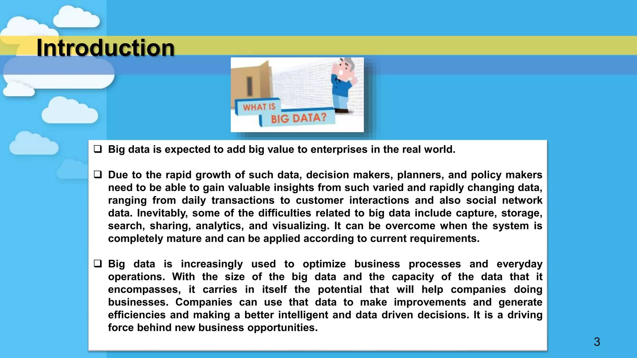 Introduction
3
 Big data is expected to add big value to enterprises in the real world.
 Due to the rapid growth of such data, decision makers, planners, and policy makers
need to be able to gain valuable insights from such varied and rapidly changing data,
ranging from daily transactions to customer interactions and also social network
data. Inevitably, some of the difficulties related to big data include capture, storage,
search, sharing, analytics, and visualizing. It can be overcome when the system is
completely mature and can be applied according to current requirements.
 Big data is increasingly used to optimize business processes and everyday
operations. With the size of the big data and the capacity of the data that it
encompasses, it carries in itself the potential that will help companies doing
businesses. Companies can use that data to make improvements and generate
efficiencies and making a better intelligent and data driven decisions. It is a driving
force behind new business opportunities.
 