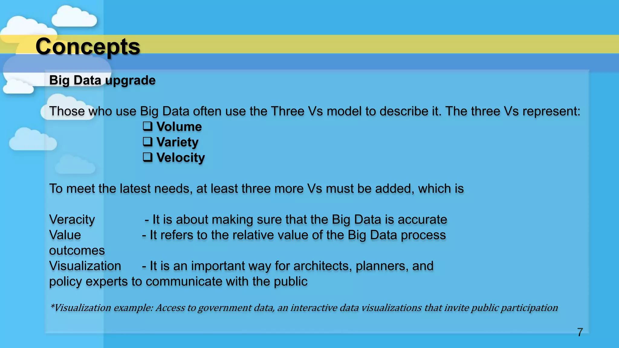 Concepts
7
Big Data upgrade
Those who use Big Data often use the Three Vs model to describe it. The three Vs represent:
 Volume
 Variety
 Velocity
To meet the latest needs, at least three more Vs must be added, which is
Veracity - It is about making sure that the Big Data is accurate
Value - It refers to the relative value of the Big Data process
outcomes
Visualization - It is an important way for architects, planners, and
policy experts to communicate with the public
*Visualization example: Access to government data, an interactive data visualizations that invite public participation
 