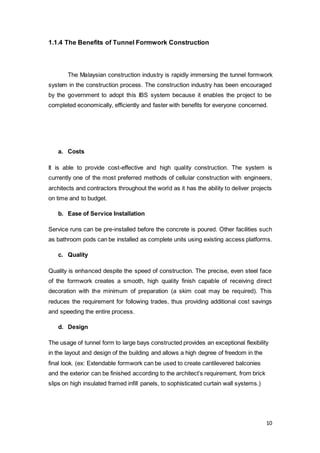 10
1.1.4 The Benefits of Tunnel Formwork Construction
The Malaysian construction industry is rapidly immersing the tunnel formwork
system in the construction process. The construction industry has been encouraged
by the government to adopt this IBS system because it enables the project to be
completed economically, efficiently and faster with benefits for everyone concerned.
a. Costs
It is able to provide cost-effective and high quality construction. The system is
currently one of the most preferred methods of cellular construction with engineers,
architects and contractors throughout the world as it has the ability to deliver projects
on time and to budget.
b. Ease of Service Installation
Service runs can be pre-installed before the concrete is poured. Other facilities such
as bathroom pods can be installed as complete units using existing access platforms.
c. Quality
Quality is enhanced despite the speed of construction. The precise, even steel face
of the formwork creates a smooth, high quality finish capable of receiving direct
decoration with the minimum of preparation (a skim coat may be required). This
reduces the requirement for following trades, thus providing additional cost savings
and speeding the entire process.
d. Design
The usage of tunnel form to large bays constructed provides an exceptional flexibility
in the layout and design of the building and allows a high degree of freedom in the
final look. (ex: Extendable formwork can be used to create cantilevered balconies
and the exterior can be finished according to the architect’s requirement, from brick
slips on high insulated framed infill panels, to sophisticated curtain wall systems.)
 