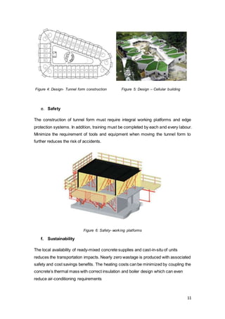 11
Figure 4: Design- Tunnel form construction Figure 5: Design – Cellular building
e. Safety
The construction of tunnel form must require integral working platforms and edge
protection systems. In addition, training must be completed by each and every labour.
Minimize the requirement of tools and equipment when moving the tunnel form to
further reduces the risk of accidents.
Figure 6: Safety- working platforms
f. Sustainability
The local availability of ready-mixed concrete supplies and cast-in-situ of units
reduces the transportation impacts. Nearly zero wastage is produced with associated
safety and cost savings benefits. The heating costs can be minimized by coupling the
concrete’s thermal mass with correct insulation and boiler design which can even
reduce air-conditioning requirements
 