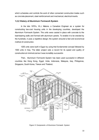 13
which schedules and controls the work of other connected construction trades such
as concrete placement, steel reinforcement and mechanical, electrical inserts.
1.2.2 History of Aluminium Formwork System
In the late 1970’s, W.J. Malone, a Canadian Engineer as a system for
constructing low-cost housing units in the developing countries, developed the
Aluminium Formwork System. The units were casted in place with concrete to the
load-bearing walls and formed with aluminium panels. To enable it to be erected by
the hundreds, it uses a repetitive design; the system ensured a fast and economical
method of construction.
1200 units were built in Egypt by using that fundamental concept followed by
1500 units in Iraq. The latter project sets a record for its speed and quality of
construction at minimal cost as it was incredibly successful-
Then, Aluminium Formwork System has been used successful in different
countries like Hong Kong, Egypt, India, Indonesia, Malaysia, Iraq, Philippines,
Singapore, South Korea, Taiwan and Thailand.
Figure 8: Components of Aluminium Formwork System
 