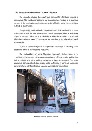 14
1.2.3 Necessity of Aluminium Formwork System
The disparity between the supply and demand for affordable housing is
tremendous. The rapid urbanization in our generation has resulted in a geometric
increase in the housing demand, which cannot be fulfilled by using the conventional
methods of construction.
Comparatively, the traditional /conventional method of construction for mass
housing is too slow and has limited quality control, particularly when a large scale
project is involved. Therefore, it is obligatory to work out a method or a scheme
where the quality and speed of construction are controlled by a systematic approach
automatically.
Aluminium Formwork System is adoptable for any design of a building and it
establishes a kind of assembly line production.
The methodology of using Aluminium Formwork System takes in to
consideration the important parameters namely the no. of housing units and the time
that is available and works out the component of input as formwork. The whole
structure is constructed with load-bearing walls cast-in-situ by using pre-engineered
aluminium forms with form-finished concrete and no plaster on any face.
Figure 9: Smooth finishing surface
 