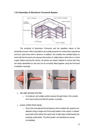 15
1.2.4 Assembly of Aluminium Formwork System
The simplicity of Aluminium Formwork and the repetitive nature of the
assembly process make it possible to accurately programme construction sequences
and thus cycle times well in advance. In addition, this enables the unskilled labour to
work with the formwork and reduces the burden on skilled labour when this is in short
supply. Before leaving the factory, all panels are clearly labelled to ensure that they
are easily identifiable on site and can be smoothly fitted together using the formwork
modulation drawings.
 PIN AND WEDGE SYSTEM
o A simple pin and wedge system passes through holes in the outside
rib of each panel and held the panels in position.
 QUICK STRIP PROP HEAD
o One of the principal technical features which enables this speed to be
attained using a single set of formwork panels is the unique V shaped
prop head which allows the 'quick strip' to take place whilst leaving the
propping undisturbed. The deck panels can therefore be reused
immediately.
 