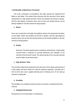 17
1.2.6 Benefits of Aluminium Formwork
The in-situ construction of all partitions and walls reduces the requirement for
follow-on wet trades. The surface finish produced with the aluminium forms allows
achievement of a high quality wall finish. Doors and windows are formed in position,
with this high degree of precision items such as door and window frames can be
directly installed on site with minimal re-sizing required.
a. Speed
The in-situ construction of all walls and partitions reduces the requirement for follow-
on wet trades. Doors and windows are formed in position, with this high degree of
precision items such as door and window frames can be directly installed on site with
minimal re-sizing required.
b. Quality
Aluminium Formwork panels ensure consistency of dimensions. A high quality
concrete finish is produced to accurate tolerances and verticality on the
removal of the formwork mould, The natural density of the concrete wall also
result in better sound transmission
c. High Aesthetic Value
The concrete surface finish produced by the aluminium forms allows achievement of
a high quality wall finish without the need for extensive plastering. Typically only a
3mm to 4mm skim coat is applied internally prior to finishing and a 6 mm build up
coat prior to laying tiles.
d. Durability
The durability of a complete concrete structure is more than conventional brick bat
masonry.
e. Negligible Maintenance
Strong built up of concrete needs no maintenance.
 