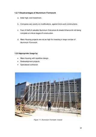 18
1.2.7 Disadvantages of Aluminium Formwork
a. Initial high cost investment.
b. Compares very poorly on modifications, against brick work constructions.
c. Fear of theft of valuable Aluminium Extrusions & sheets & hence kit not being
complete at critical stages of construction.
d. Mass Housing projects are not as high for investing in large number of
Aluminium Formwork.
1.2.8 Appropriate Usage by:
 Mass housing with repetitive design.
 Redevelopment projects.
 Specialized contractor.
Figure 11: Aluminium Formwork braced
 