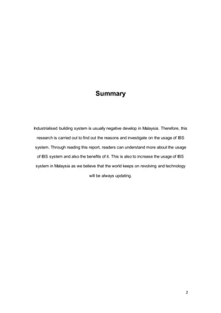 2
Summary
Industrialised building system is usually negative develop in Malaysia. Therefore, this
research is carried out to find out the reasons and investigate on the usage of IBS
system. Through reading this report, readers can understand more about the usage
of IBS system and also the benefits of it. This is also to increase the usage of IBS
system in Malaysia as we believe that the world keeps on revolving and technology
will be always updating.
 