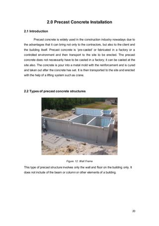 20
2.0 Precast Concrete Installation
2.1 Introduction
Precast concrete is widely used in the construction industry nowadays due to
the advantages that it can bring not only to the contractors, but also to the client and
the building itself. Precast concrete is ‘pre-casted’ or fabricated in a factory or a
controlled environment and then transport to the site to be erected. The precast
concrete does not necessarily have to be casted in a factory; it can be casted at the
site also. The concrete is pour into a metal mold with the reinforcement and is cured
and taken out after the concrete has set. It is then transported to the site and erected
with the help of a lifting system such as crane.
2.2 Types of precast concrete structures
Figure 12: Wall Frame
This type of precast structure involves only the wall and floor on the building only. It
does not include of the beam or column or other elements of a building.
 