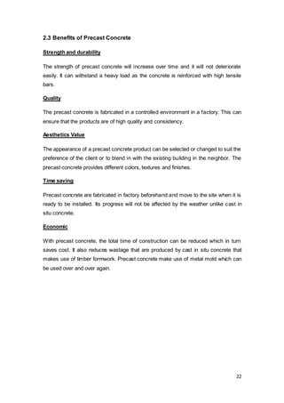 22
2.3 Benefits of Precast Concrete
Strength and durability
The strength of precast concrete will increase over time and it will not deteriorate
easily. It can withstand a heavy load as the concrete is reinforced with high tensile
bars.
Quality
The precast concrete is fabricated in a controlled environment in a factory. This can
ensure that the products are of high quality and consistency.
Aesthetics Value
The appearance of a precast concrete product can be selected or changed to suit the
preference of the client or to blend in with the existing building in the neighbor. The
precast concrete provides different colors, textures and finishes.
Time saving
Precast concrete are fabricated in factory beforehand and move to the site when it is
ready to be installed. Its progress will not be affected by the weather unlike cast in
situ concrete.
Economic
With precast concrete, the total time of construction can be reduced which in turn
saves cost. It also reduces wastage that are produced by cast in situ concrete that
makes use of timber formwork. Precast concrete make use of metal mold which can
be used over and over again.
 